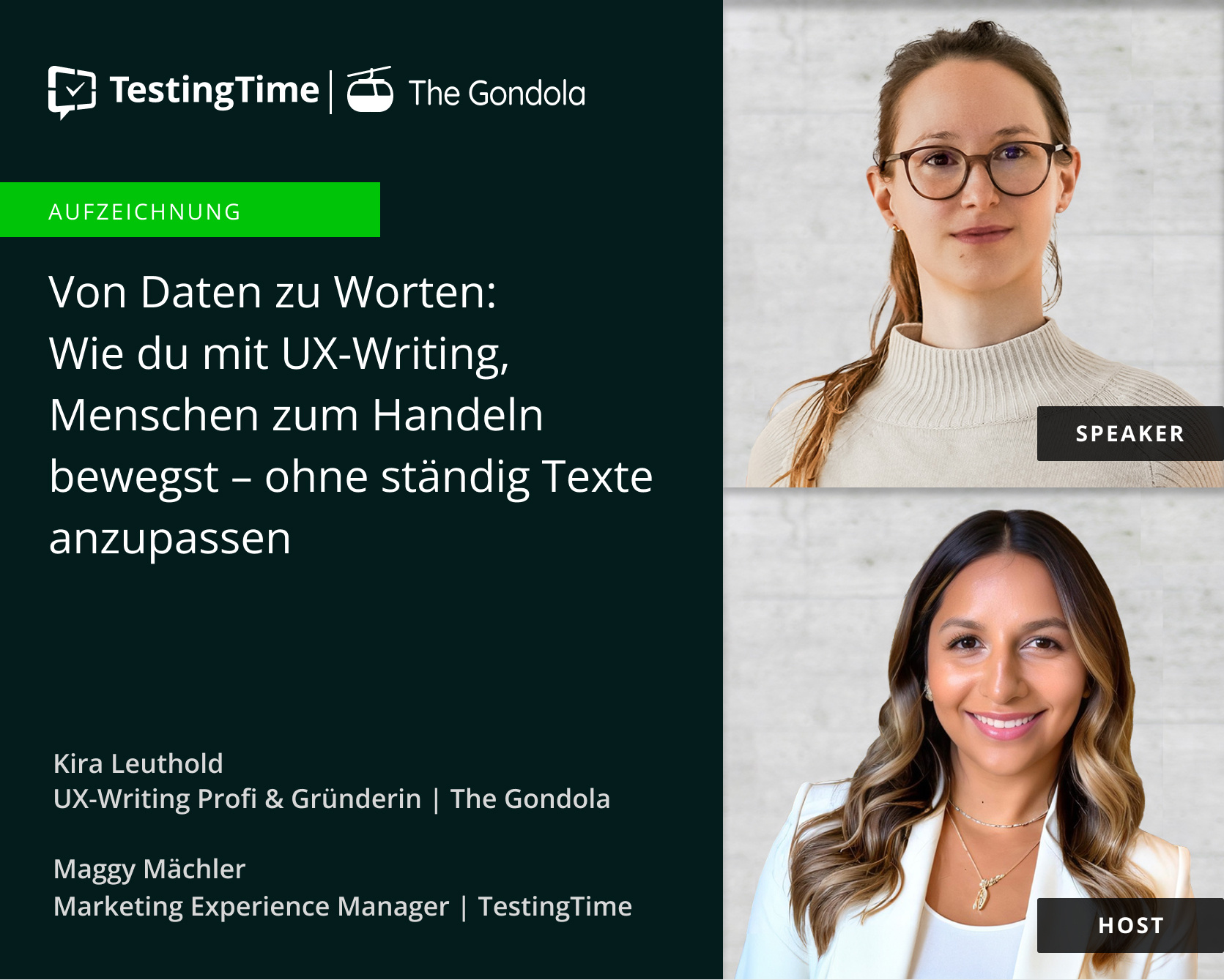 Das Bild bewirbt ein Webinar mit dem Titel „Von Daten zu Worten: Wie du mit UX-Writing, Menschen zum Handeln bewegst – ohne ständig Texte anzupassen,“ präsentiert von TestingTime und The Gondola. Zwei Personen sind zu sehen: Kira Leuthold, als „Speaker“ gekennzeichnet, befindet sich oben im Bild. Sie trägt eine runde Brille, hat ihre Haare zurückgebunden und trägt einen hellen Rollkragenpullover. Kira wirkt professionell und sympathisch. Maggy Mächler, als „Host“ gekennzeichnet, ist unten im Bild zu sehen. Sie hat lange, wellige Haare mit dunklen Ansätzen und helleren Spitzen, trägt einen weißen Blazer und eine goldene Halskette. Sie lächelt freundlich und einladend. Unter den Bildern sind ihre Rollen angegeben: Kira ist UX-Writing-Profi und Gründerin von The Gondola, und Maggy ist Marketing Experience Managerin bei TestingTime. Das Bild bewirbt ein Webinar mit dem Titel „Von Daten zu Worten: Wie du mit UX-Writing, Menschen zum Handeln bewegst – ohne ständig Texte anzupassen,“ präsentiert von TestingTime und The Gondola. Zwei Personen sind zu sehen: Kira Leuthold, als „Speaker“ gekennzeichnet, befindet sich oben im Bild. Sie trägt eine runde Brille, hat ihre Haare zurückgebunden und trägt einen hellen Rollkragenpullover. Kira wirkt professionell und sympathisch. Maggy Mächler, als „Host“ gekennzeichnet, ist unten im Bild zu sehen. Sie hat lange, wellige Haare mit dunklen Ansätzen und helleren Spitzen, trägt einen weißen Blazer und eine goldene Halskette. Sie lächelt freundlich und einladend. Unter den Bildern sind ihre Rollen angegeben: Kira ist UX-Writing-Profi und Gründerin von The Gondola, und Maggy ist Marketing Experience Managerin bei TestingTime.