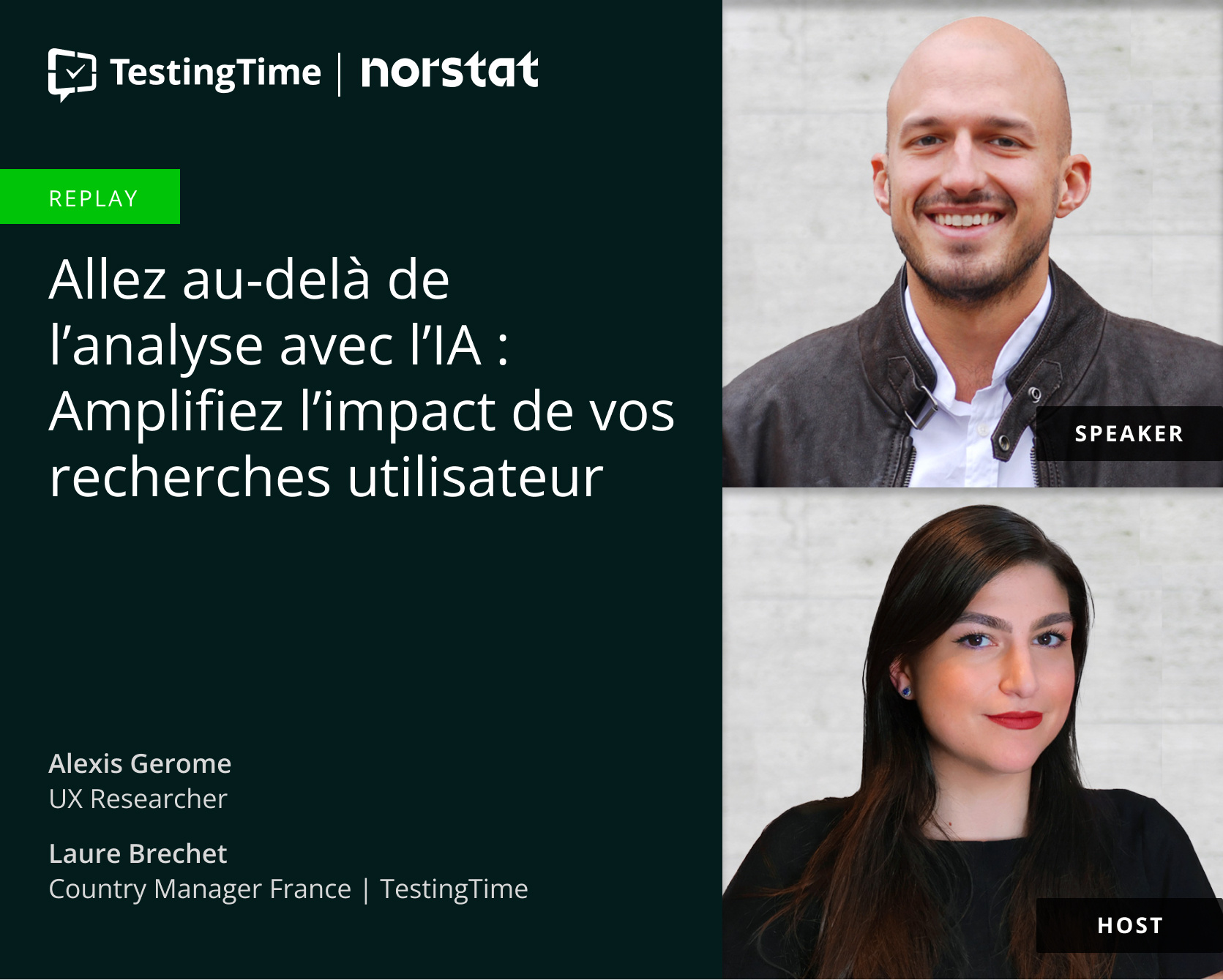 Image promotionnelle d'un replay de TestingTime et Norstat. Le texte principal indique : 'Allez au-delà de l'analyse avec l'IA : Amplifiez l'impact de vos recherches utilisateur.' En haut à droite, une photo d'Alexis Gerome, chercheur UX, avec l'indication 'SPEAKER'. Il est chauve, porte une courte barbe et sourit chaleureusement. Il est vêtu d'une chemise blanche avec une veste en cuir marron foncé. En bas à droite, une photo de Laure Brechet, Country Manager France chez TestingTime, avec l'indication 'HOST'. Elle a de longs cheveux bruns et porte un haut noir, avec un léger sourire et du rouge à lèvres. Le fond derrière les deux personnes est un mur gris clair. Le logo TestingTime est visible en haut à gauche, suivi du logo Norstat Image promotionnelle d'un replay de TestingTime et Norstat. Le texte principal indique : 'Allez au-delà de l'analyse avec l'IA : Amplifiez l'impact de vos recherches utilisateur.' En haut à droite, une photo d'Alexis Gerome, chercheur UX, avec l'indication 'SPEAKER'. Il est chauve, porte une courte barbe et sourit chaleureusement. Il est vêtu d'une chemise blanche avec une veste en cuir marron foncé. En bas à droite, une photo de Laure Brechet, Country Manager France chez TestingTime, avec l'indication 'HOST'. Elle a de longs cheveux bruns et porte un haut noir, avec un léger sourire et du rouge à lèvres. Le fond derrière les deux personnes est un mur gris clair. Le logo TestingTime est visible en haut à gauche, suivi du logo Norstat