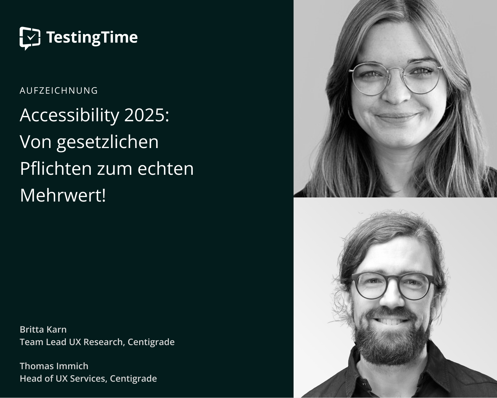 Grafik eines Live-Online-Events mit dem Titel 'Accessibility 2025: Von gesetzlichen Pflichten zum echten Mehrwert!'. Oben links ist das Logo von TestingTime zu sehen. Auf der rechten Seite des Bildes sind zwei schwarz-weiße Porträtfotos von Britta Karn und Thomas Immich abgebildet. Britta Karn, Team Lead UX Research bei Centigrade, ist eine junge Frau mit langen, glatten Haaren und Brille. Thomas Immich, Head of UX Services bei Centigrade, ist ein Mann mit Brille, Bart und kurz geschnittenem Haar. Die Veranstaltung wird von Centigrade ausgerichtet.